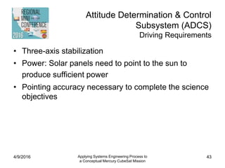 Attitude Determination & Control
Subsystem (ADCS)
Driving Requirements
• Three-axis stabilization
• Power: Solar panels need to point to the sun to
produce sufficient power
• Pointing accuracy necessary to complete the science
objectives
4/9/2016 Applying Systems Engineering Process to
a Conceptual Mercury CubeSat Mission
43
 