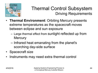 Thermal Control Subsystem
Driving Requirements
• Thermal Environment: Orbiting Mercury presents
extreme temperatures as the spacecraft moves
between eclipse and sun exposure
– Large thermal effect from sunlight reflected up from
Mercury
– Infrared heat emanating from the planet's
scorching day-side surface
• Spacecraft size
• Instruments may need extra thermal control
4/9/2016 Applying Systems Engineering Process to
a Conceptual Mercury CubeSat Mission
44
 