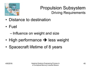 Propulsion Subsystem
Driving Requirements
• Distance to destination
• Fuel
– Influence on weight and size
• High performance  less weight
• Spacecraft lifetime of 8 years
4/9/2016 Applying Systems Engineering Process to
a Conceptual Mercury CubeSat Mission
45
 