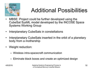 Additional Possibilities
• MBSE: Project could be further developed using the
CubeSat SysML model developed by the INCOSE Space
Systems Working Group
• Interplanetary CubeSats in constellations
• Interplanetary CubeSats inserted in the orbit of a planetary
body from a mothership
• Weight reduction:
– Wireless intra-spacecraft communication
– Eliminate black boxes and create an optimized design
4/9/2016 Applying Systems Engineering Process to
a Conceptual Mercury CubeSat Mission
52
 