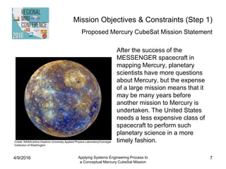 Mission Objectives & Constraints (Step 1)
Proposed Mercury CubeSat Mission Statement
After the success of the
MESSENGER spacecraft in
mapping Mercury, planetary
scientists have more questions
about Mercury, but the expense
of a large mission means that it
may be many years before
another mission to Mercury is
undertaken. The United States
needs a less expensive class of
spacecraft to perform such
planetary science in a more
timely fashion.
4/9/2016 Applying Systems Engineering Process to
a Conceptual Mercury CubeSat Mission
7
Credit: NASA/Johns Hopkins University Applied Physics Laboratory/Carnegie
Institution of Washington
 