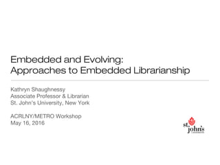 Embedded and Evolving:
Approaches to Embedded Librarianship
Kathryn Shaughnessy
Associate Professor & Librarian
St. John’s University, New York
ACRLNY/METRO Workshop
May 16, 2016
 