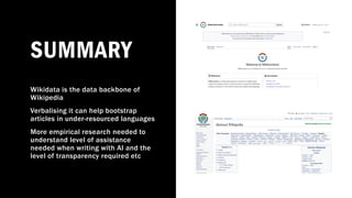 SUMMARY
Wikidata is the data backbone of
Wikipedia
Verbalising it can help bootstrap
articles in under-resourced languages
More empirical research needed to
understand level of assistance
needed when writing with AI and the
level of transparency required etc
 