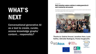 WHAT’S
NEXT
Conversational generative AI
as a tool to create, curate,
access knowledge graphs’
content… responsibly?
Thanks to: Gabriel Amaral, Jonathan Hare, Lucie
Kaffee, Odinaldo Rodrigues, Pavlos Vougiouklis
 