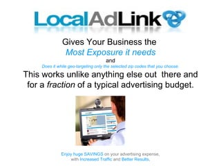Gives Your Business the
                Most Exposure it needs
                                      and
     Does it while geo-targeting only the selected zip codes that you choose.

This works unlike anything else out there and
 for a fraction of a typical advertising budget.




               Enjoy huge SAVINGS on your advertising expense,
                   with Increased Traffic and Better Results.
 