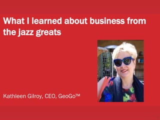 1
What I learned about business from
the jazz greats
Kathleen Gilroy, CEO, GeoGo™
 