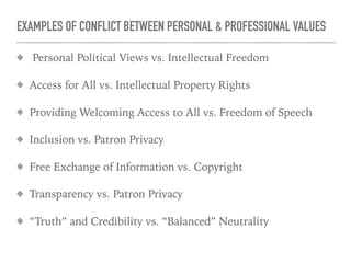 EXAMPLES OF CONFLICT BETWEEN PERSONAL & PROFESSIONAL VALUES
Personal Political Views vs. Intellectual Freedom
Access for All vs. Intellectual Property Rights
Providing Welcoming Access to All vs. Freedom of Speech
Inclusion vs. Patron Privacy
Free Exchange of Information vs. Copyright
Transparency vs. Patron Privacy
“Truth” and Credibility vs. “Balanced” Neutrality
 