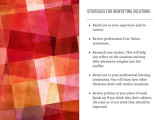 STRATEGIES FOR IDENTIFYING SOLUTIONS
• Reach out to your supervisor and/or
mentor.
• Review professional Core Values
statements.
• Research case studies. This will help
you reflect on the situation and may
offer alternative insights into the
conflict.
• Reach out to your professional learning
community. You will learn how other
librarians dealt with similar situations.
• Review policies at your place of work.
Speak up if you think they don’t address
the issue or if you think they should be
improved.
 