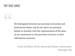 “We distinguish between our personal convictions and
professional duties and do not allow our personal
beliefs to interfere with fair representation of the aims
of our institutions or the provision of access to their
information resources.
-Code of Ethics of the American Library Association
Principle VII
TOP TAKE AWAY
 