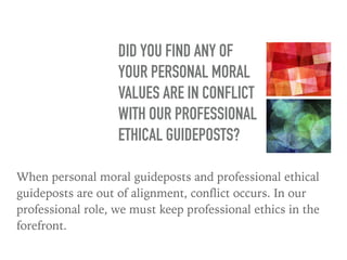 When personal moral guideposts and professional ethical
guideposts are out of alignment, conflict occurs. In our
professional role, we must keep professional ethics in the
forefront.
DID YOU FIND ANY OF
YOUR PERSONAL MORAL
VALUES ARE IN CONFLICT
WITH OUR PROFESSIONAL
ETHICAL GUIDEPOSTS?
 