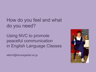 How do you feel and what
do you need?
Using NVC to promote
peaceful communication
in English Language Classes
ellenh@kansaigaidai.ac.jp

 