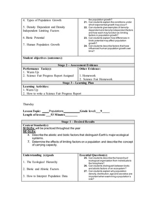 4. Types of Population Growth
5. Density Dependent and Density
Independent Limiting Factors
6. Biotic Potential
7. Human Population Growth
the population growth?
21. Can students explain the conditions under
which exponential growth may occur?
22. Can students give examples of density-
dependentand densityindependentfactors
and how each may function as limiting
factors in population growth?
23. Can students explain how differences in
biotic potential may affect population
growth?
24. Can students describe factors thathave
influenced human population growth over
time?
Student objectives (outcomes):
Stage 2 – Assessment Evidence
Performance Task(s):
1. Warm Up
2. Science Fair Progress Report Assigned
Other Evidence:
1. Homework
2. Science Fair Homework
Stage 3 – Learning Plan
Learning Activities:
1. Warm Up
2. How to write a Science Fair Progress Report
Thursday
LessonTopic: ____ Populations ________ Grade level:___9_____
Length of lesson: ___53 Minutes________
Stage 1 – Desired Results
Content Standard(s):
SI GLEs: will be practiced throughout the year
SE GLEs:
4. Describe the abiotic and biotic factors that distinguish Earth’s major ecological
systems.
7. Determine the effects of limiting factors on a population and describe the concept
of carrying capacity.
Understanding (s)/goals
1. The Ecological Hierarchy
2. Biotic and Abiotic Factors
3. How to Interpret Population Data
Essential Question(s):
25. Can students describe the hierarchyof
ecological organization from individuals to
the biosphere?
26. Can students distinguish between biotic
and abiotic factors of an ecosystem?
27. Can students explain why population
density, distribution,age and sexratios are
importantwhen examining a population’s
size?
 