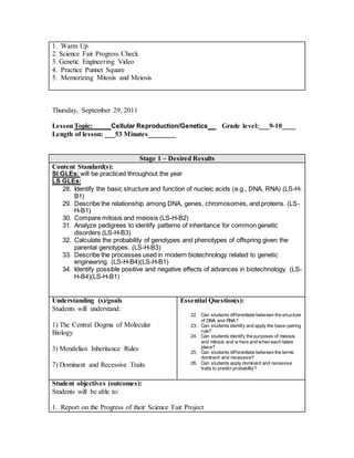 1. Warm Up
2. Science Fair Progress Check
3. Genetic Engineering Video
4. Practice Punnet Square
5. Memorizing Mitosis and Meiosis
Thursday, September 29, 2011
LessonTopic: ____ Cellular Reproduction/Genetics __ Grade level:___9-10____
Length of lesson: ___53 Minutes________
Stage 1 – Desired Results
Content Standard(s):
SI GLEs: will be practiced throughout the year
LS GLEs:
28. Identify the basic structure and function of nucleic acids (e.g., DNA, RNA) (LS-H-
B1)
29. Describe the relationship among DNA, genes, chromosomes, and proteins. (LS-
H-B1)
30. Compare mitosis and meiosis (LS-H-B2)
31. Analyze pedigrees to identify patterns of inheritance for common genetic
disorders (LS-H-B3)
32. Calculate the probability of genotypes and phenotypes of offspring given the
parental genotypes. (LS-H-B3)
33. Describe the processes used in modern biotechnology related to genetic
engineering. (LS-H-B4)(LS-H-B1)
34. Identify possible positive and negative effects of advances in biotechnology. (LS-
H-B4)(LS-H-B1)
Understanding (s)/goals
Students will understand:
1) The Central Dogma of Molecular
Biology
3) Mendelian Inheritance Rules
7) Dominant and Recessive Traits
Essential Question(s):
22. Can students differentiate between the structure
of DNA and RNA?
23. Can students identify and apply the base-pairing
rule?
24. Can students identify the purposes of meiosis
and mitosis and w here and when each takes
place?
25. Can students differentiate between the terms
dominant and recessive?
26. Can students apply dominant and recessive
traits to predict probability?
Student objectives (outcomes):
Students will be able to:
1. Report on the Progress of their Science Fair Project
 