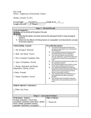 Kyle Guzik
Honors - Engineering Environmental Science
Monday, October 10, 2011
LessonTopic: ____ Populations ________ Grade level:___9_____
Length of lesson: ___53 Minutes________
Stage 1 – Desired Results
Content Standard(s):
SI GLEs: will be practiced throughout the year
SE GLEs:
1. Describe the abiotic and biotic factors that distinguish Earth’s major ecological
systems.
4. Determine the effects of limiting factors on a population and describe the concept
of carrying capacity.
Understanding (s)/goals
1. The Ecological Hierarchy
2. Biotic and Abiotic Factors
3. How to Interpret Population Data
4. Types of Population Growth
5. Density Dependent and Density
Independent Limiting Factors
6. Biotic Potential
7. Human Population Growth
Essential Question(s):
1. Can students describe the hierarchyof
ecological organization from individuals to
the biosphere?
2. Can students distinguish between biotic
and abiotic factors of an ecosystem?
3. Can students explain why population
density, distribution,age and sexratios are
importantwhen examining a population’s
size?
4. Can students listthe factors that determine
the population growth?
5. Can students explain the conditions under
which exponential growth may occur?
6. Can students give examples of density-
dependentand densityindependentfactors
and how each may function as limiting
factors in population growth?
7. Can students explain how differences in
biotic potential may affect population
growth?
8. Can students describe factors thathave
influenced human population growth over
time?
Student objectives (outcomes):
1. Define Key Terms
2.
Stage 2 – Assessment Evidence
Performance Task(s):
Ecology, population, community,
ecosystem, biosphere, biotic factor, abioitic
factor, habitat, population density,
population distribution, immigration,
Other Evidence:
1. Homework
 