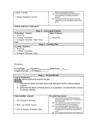 6. Biotic Potential
7. Human Population Growth
factors in population growth?
15. Can students explain how differences in
biotic potential may affect population
growth?
16. Can students describe factors thathave
influenced human population growth over
time?
Student objectives (outcomes):
Stage 2 – Assessment Evidence
Performance Task(s):
1. Warm Up
2. Continue Vocabulary
3. Ecological Hierarchy Video Notes
Pages
Other Evidence:
1. Homework
Stage 3 – Learning Plan
Learning Activities:
1. Warm Up
2. Continue Vocabulary
3. Ecological Hierarchy Video
Wednesday
LessonTopic: ____ Populations ________ Grade level:___9_____
Length of lesson: ___53 Minutes________
Stage 1 – Desired Results
Content Standard(s):
SI GLEs: will be practiced throughout the year
SE GLEs:
3. Describe the abiotic and biotic factors that distinguish Earth’s major ecological
systems.
6. Determine the effects of limiting factors on a population and describe the concept
of carrying capacity.
Understanding (s)/goals
1. The Ecological Hierarchy
2. Biotic and Abiotic Factors
3. How to Interpret Population Data
Essential Question(s):
17. Can students describe the hierarchyof
ecological organization from individuals to
the biosphere?
18. Can students distinguish between biotic
and abiotic factors of an ecosystem?
19. Can students explain why population
density, distribution,age and sexratios are
importantwhen examining a population’s
size?
20. Can students listthe factors that determine
 