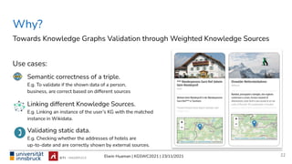 Elwin Huaman | KGSWC2021 | 23/11/2021
Semantic correctness of a triple.
E.g. To validate if the shown data of a person,
business, are correct based on different sources
Linking different Knowledge Sources.
E.g. Linking an instance of the user’s KG with the matched
instance in Wikidata.
Validating static data.
E.g. Checking whether the addresses of hotels are
up-to-date and are correctly shown by external sources.
Why?
Use cases:
22
Towards Knowledge Graphs Validation through Weighted Knowledge Sources
 