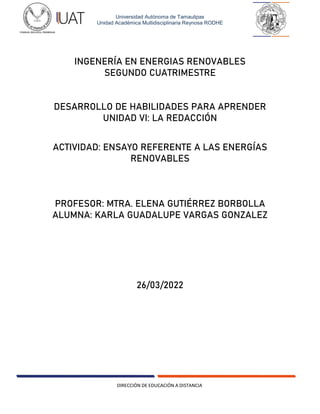 DIRECCIÓN DE EDUCACIÓN A DISTANCIA
Universidad Autónoma de Tamaulipas
Unidad Académica Multidisciplinaria Reynosa RODHE
INGENERÍA EN ENERGIAS RENOVABLES
SEGUNDO CUATRIMESTRE
DESARROLLO DE HABILIDADES PARA APRENDER
UNIDAD VI: LA REDACCIÓN
ACTIVIDAD: ENSAYO REFERENTE A LAS ENERGÍAS
RENOVABLES
PROFESOR: MTRA. ELENA GUTIÉRREZ BORBOLLA
ALUMNA: KARLA GUADALUPE VARGAS GONZALEZ
26/03/2022
 