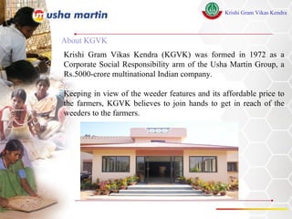 About KGVK Krishi Gram Vikas Kendra (KGVK) was formed in 1972 as a Corporate Social Responsibility arm of the Usha Martin Group, a Rs.5000-crore multinational Indian company.  Keeping in view of the weeder features and its affordable price to the farmers, KGVK believes to join hands to get in reach of the weeders to the farmers. 