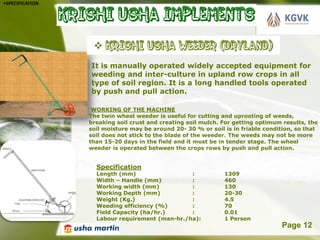 •SPECIFICATION




                 It is manually operated widely accepted equipment for
                 weeding and inter-culture in upland row crops in all
                 type of soil region. It is a long handled tools operated
                 by push and pull action.

                  WORKING OF THE MACHINE
                 The twin wheel weeder is useful for cutting and uprooting of weeds,
                 breaking soil crust and creating soil mulch. For getting optimum results, the
                 soil moisture may be around 20- 30 % or soil is in friable condition, so that
                 soil does not stick to the blade of the weeder. The weeds may not be more
                 than 15-20 days in the field and it must be in tender stage. The wheel
                 weeder is operated between the crops rows by push and pull action.


                   Specification
                   Length (mm)                  :             1309
                   Width – Handle (mm)          :             460
                   Working width (mm)           :             130
                   Working Depth (mm)           :             20-30
                   Weight (Kg.)                 :             4.5
                   Weeding efficiency (%)       :             70
                   Field Capacity (ha/hr.)      :             0.01
                   Labour requirement (man-hr./ha):           1 Person
                           Powerpoint Templates                                  Page 12
 