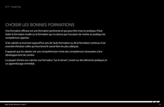 11Kelly Global Workforce Index™
Une formation efficace est une formation pertinente et qui peut être mise en pratique. Il faut
éviter la formation inutile ou la formation qui ne donne pas l’occasion de mettre en pratique les
compétences apprises.
Si les salariés se tournent aujourd’hui vers de l’auto-formation ou de la formation continue, il est
essentiel d’évaluer celles qui fourniront le savoir-faire les plus adéquat.
Il apparait que les salariés ont une compréhension innée des compétences nécessaires à leur
développement de carrière.
La plupart d’entre eux valorise une formation “sur le terrain”, centré sur des éléments pratiques et
un apprentissage immédiat.
choisir les bonnes formations
2ème
partie
 