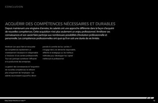 16Kelly Global Workforce Index™
Améliorer son savoir faire et renouveler
ses compétences représentent un
investissement nécessaire et indispensable
à l’évolution d’une carrière professionnelle.
Tout ceci participe à améliorer l’efficacité
et la productivité des entreprises.
La gestion des connaissances et l’acquisition
de nouvelles compétences ne relèvent
plus uniquement de l’employeur. Les
salariés reconnaissent aujourd’hui devoir
prendre le contrôle de leur carrière. Il
s’engage dans une démarche responsable,
réfléchie et stratégique sur les meilleurs
méthodes pour développer leur capital
intellectuel et professionnel.
Conclusion
acquérir des compétences nécessaires et durables
Depuis maintenant une vingtaine d’années, les salariés ont une approche différente dans la façon d’acquérir
de nouvelles compétences. Cette acquisition n’est plus seulement un enjeu professionnel. Améliorer ses
connaissances et son savoir-faire participe aux nombreuses possibilités d’évolution professionnelle et
personnelle. Les compétences professionnelles ont quoi qu’il en soit une durée de vie limitée.
 