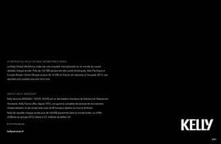 17Kelly Global Workforce Index™
About Kelly services®
Kelly Services (NASDAQ : KELYA, KELYB) est un des leaders mondiaux de Solutions en Ressources
Humaines. Kelly France offre, depuis 1972, une gamme complète de services de recrutement,
d’externalisation et de conseil avec près de 80 bureaux répartis sur tout le territoire.
Kelly fait travailler chaque année plus de 550,000 personnes dans le monde entier. Le chiffre
d’affaires du groupe 2012 s’élève à 5,5 milliards de dollars US.
à propos du kelly global workforce index
Le Kelly Global Workforce Index est une enquête internationale sur le monde du travail
réalisée chaque année. Près de 122 000 personnes des zones Amériques, Asie-Pacifique et
Europe-Moyen Orient-Afrique et plus de 14 000 en france ont répondu à l’enquête 2013. Les
résultats sont publiés tous les trois mois.
EXIT
© 2013 Kelly Services
kellyservices.fr
 