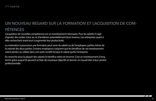 4Kelly Global Workforce Index™
un nouveau regard sur la formation et l’acquisition de com-
1ère
partie
pétences
L’acquisition de nouvelles compétences est un investissement nécessaire. Pour les salariés il s’agit
d’ajouter des cordes à leur arc et d’améliorer potentiellement leurs revenus. Les entreprises quant à
elles recherchent avant tout à augmenter leur productivité.
La motivation à poursuivre une formation peut venir du salarié ou de l’employeur, parfois même de
la volonté des deux parties. Certains employeurs craignent que les bénéfices de cet investissement
soient perdus ou utilisés dans une autre société lorsque le salarié quitte l’entreprise.
En revanche pour la plupart des salariés le bénéfice retiré est énorme. C’est un investissement à long
terme grâce auquel ils peuvent se fixer de nouveaux objectifs et donner un nouvel élan à leur carrière
professionnelle.
 