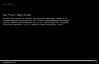 17Kelly Global Workforce Index™
Ein Aspekt des Internets, der gerade für Unternehmen von besonderem Interesse ist, ist
das Phänomen des Crowdsourcing. Hier steht Firmen ein globaler Marktplatz unabhängiger
Anbieter und Freiberufler für bestimmte Produkte und Dienstleistungen offen. Der größte
Vorteil dabei: Unternehmen erreichen weltweit die wettbewerbsfähigsten Anbieter.
DIE MACHT DER MASSE
abschnitt 3
 