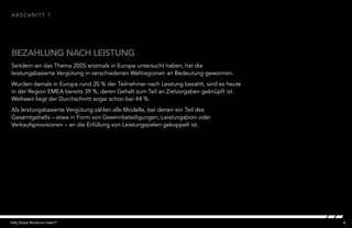 4Kelly Global Workforce Index™
BEZAHLUNG NACH LEISTUNG
abschnitt 1
Seitdem wir das Thema 2005 erstmals in Europa untersucht haben, hat die
leistungsbasierte Vergütung in verschiedenen Weltregionen an Bedeutung gewonnen.
Wurden damals in Europa rund 20 % der Teilnehmer nach Leistung bezahlt, sind es heute
in der Region EMEA bereits 39 %, deren Gehalt zum Teil an Zielvorgaben geknüpft ist.
Weltweit liegt der Durchschnitt sogar schon bei 44 %.
Als leistungsbasierte Vergütung zählen alle Modelle, bei denen ein Teil des
Gesamtgehalts – etwa in Form von Gewinnbeteiligungen, Leistungsboni oder
Verkaufsprovisionen – an die Erfüllung von Leistungszielen gekoppelt ist.
 