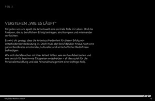 13Kelly Global Workforce Index™
Für jeden von uns spielt die Arbeitswelt eine zentrale Rolle im Leben. Und die
Faktoren, die zu beruflichem Erfolg beitragen, sind komplex und miteinander
verflochten.
Es wird oft gesagt, dass die Arbeitszufriedenheit für diesen Erfolg von
entscheidender Bedeutung ist. Doch muss der Beruf darüber hinaus noch eine
ganze Bandbreite emotionaler, kultureller und wirtschaftlicher Bedürfnisse
befriedigen.
Wie sich die Menschen mit ihrer Arbeit fühlen, wie sie ihre Arbeit sehen und
wie sie sich für bestimmte Tätigkeiten entscheiden – all dies spielt für die
Personalentwicklung und das Personalmanagement eine wichtige Rolle.
VERSTEHEN „WIE ES LÄUFT“
TEIL 2
 