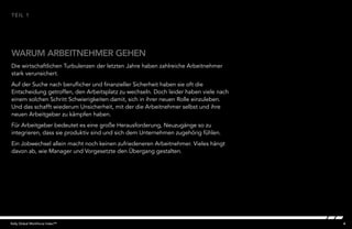 4Kelly Global Workforce Index™
WARUM ARBEITNEHMER GEHEN
TEIL 1
Die wirtschaftlichen Turbulenzen der letzten Jahre haben zahlreiche Arbeitnehmer
stark verunsichert.
Auf der Suche nach beruflicher und finanzieller Sicherheit haben sie oft die
Entscheidung getroffen, den Arbeitsplatz zu wechseln. Doch leider haben viele nach
einem solchen Schritt Schwierigkeiten damit, sich in ihrer neuen Rolle einzuleben.
Und das schafft wiederum Unsicherheit, mit der die Arbeitnehmer selbst und ihre
neuen Arbeitgeber zu kämpfen haben.
Für Arbeitgeber bedeutet es eine große Herausforderung, Neuzugänge so zu
integrieren, dass sie produktiv sind und sich dem Unternehmen zugehörig fühlen.
Ein Jobwechsel allein macht noch keinen zufriedeneren Arbeitnehmer. Vieles hängt
davon ab, wie Manager und Vorgesetzte den Übergang gestalten.
 