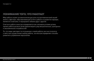13Kelly Global Workforce Index™
Мир работы играет основополагающую роль на протяжении всей нашей
жизни, а факторы, обуславливающие успех в работе и в развитии карьеры,
являются сложными, и неразрывно связаны друг с другом.
Счастье в работе зачастую определяется как ключевое условие успеха,
однако работа должна также удовлетворять ряд эмоциональных, культурных
и экономических потребностей.
То, что люди чувствуют по отношению к своей работе, как они относятся
к ней и как осуществляют выбор работы, во многом определяет способы
развития и управления персоналом.
Понимание того, что работает
раздел 2
 