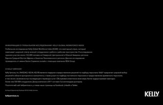 26Kelly Global Workforce Index™
о Kelly services®
Kelly Services, Inc. (NASDAQ: KELYA, KELYB) является лидером в предоставлении решений по подбору персонала. Kelly® предлагает широкий выбор
решений в области аутсорсинга и консалтинга, а также услуги по подбору постоянного персонала и предоставлению временного персонала,
в том числе с возможностью последующего перевода в штат. Обслуживая клиентов во всем мире, Келли трудоустраивает ежегодно
более чем 550 000 сотрудников. Доход компании в 2011 составил 5,6 миллиардов долларов.
Посетите веб-сайт kellyservices.ru, а также наши страницы на Facebook, LinkedIn и Twitter.
Информация о глобальном исследовании KELLY GLOBAL WORKFORCE INDEX
Глобальное исследование Kelly Global Workforce Index (KGWI)- это ежегодный опрос, который
охватывает широкий спектр мнений сотрудников о работе и рабочем пространстве. В исследовании
приняло участие около 122,000 человек из Северной, Центральной и Южной Америки, региона
Европа-Средний Восток-Африка и Азиатско-Тихоокеанского региона. Данное исследование
проводилось от имени Келли Сервисез онлайн с помощью компании RDA Group.
An Equal Opportunity Employer © 2013 Kelly Services
kellyservices.ru
 