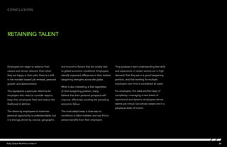 Conclusion




retaining talent




Employees are eager to advance their             and economic factors that are closely tied         They possess a keen understanding that skills
careers and remain relevant. Even when           to global economic conditions. Employees           and experience in certain sectors are in high
they are happy in their jobs, there is a shift   identify important differences in their relative   demand, that they are in a good bargaining
in the mindset toward job renewal, personal      bargaining strengths across the globe.             position, and that working for multiple
growth, and advancement.                                                                            employers over time is considered an asset.
                                                 What is also interesting is that regardless
This represents a particular dilemma for         of their bargaining position, many                 For employers, this adds another layer of
employers who need to consider ways to           believe that their personal prospects will         complexity—managing a new breed of
keep their employees fresh and reduce the        improve, effectively avoiding the prevailing       aspirational and dynamic employees whose
likelihood of attrition.                         economic fallout.                                  talents are critical, but whose careers are in a
                                                                                                    perpetual state of motion.
The desire by employees to maximize              The most adept keep a close eye on
personal opportunity is understandable, but      conditions in labor markets, and use this to
it is strongly driven by cultural, geographic    extract benefits from their employers.




Kelly Global Workforce Index™                                                                                                                          24
 