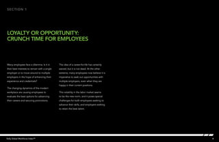 section 1




LOYALTY OR OPPORTUNITY:
CRUNCH TIME FOR EMPLOYEES



Many employees face a dilemma. Is it in        The idea of a career-for-life has certainly
their best interests to remain with a single   waned, but it is not dead. At the other
employer or to move around to multiple         extreme, many employees now believe it is
employers in the hope of enhancing their       imperative to seek out opportunities with
experience and credentials?                    multiple employers, even when they are
                                               happy in their current positions.
The changing dynamics of the modern
workplace are causing employees to             This volatility in the labor market seems
evaluate the best options for advancing        to be the new norm, and it poses special
their careers and securing promotions.         challenges for both employees seeking to
                                               advance their skills, and employers wishing
                                               to retain the best talent.




Kelly Global Workforce Index™                                                                4
 