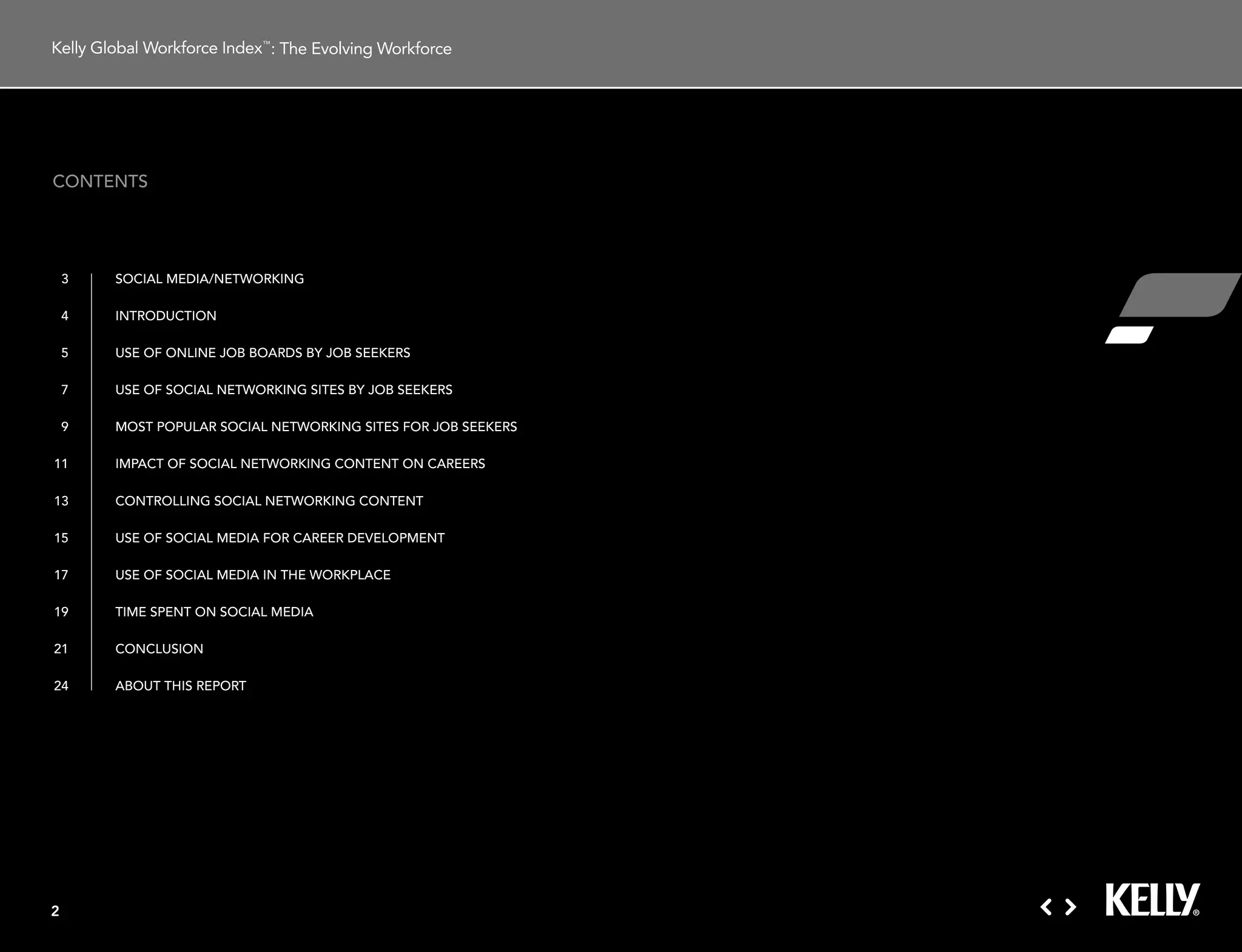 : The Evolving Workforce




contents




    3   social media/networking

    4   introduction

    5   use oF online JoB Boards BY JoB seekers

    7   use oF social networking sites BY JoB seekers

    9   most PoPular social networking sites For JoB seekers

11      imPact oF social networking content on careers

13      controlling social networking content

15      use oF social media For career deVeloPment

17      use oF social media in tHe workPlace

19      time sPent on social media

21      conclusion

24      aBout tHis rePort




2
 