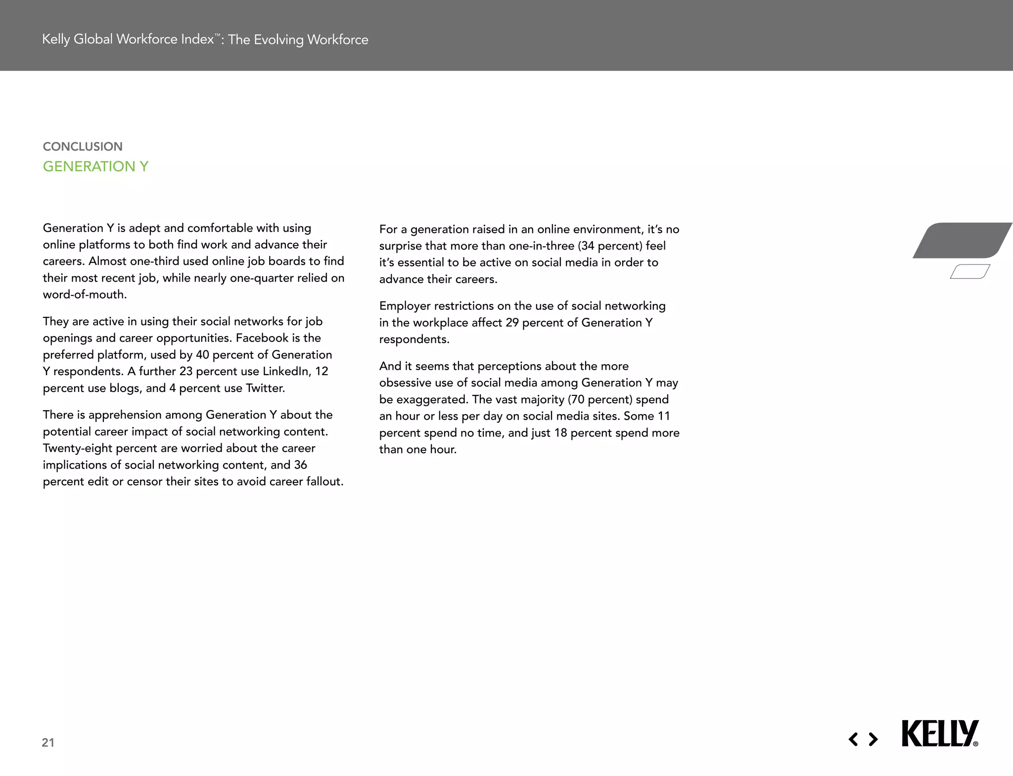: The Evolving Workforce




conclusion
generation Y



generation Y is adept and comfortable with using              For a generation raised in an online environment, it’s no
online platforms to both find work and advance their          surprise that more than one-in-three (34 percent) feel
careers.	Almost	one-third	used	online	job	boards	to	find	     it’s essential to be active on social media in order to
their	most	recent	job,	while	nearly	one-quarter	relied	on	    advance their careers.
word-of-mouth.
                                                              employer restrictions on the use of social networking
They	are	active	in	using	their	social	networks	for	job	       in the workplace affect 29 percent of generation Y
openings and career opportunities. Facebook is the            respondents.
preferred platform, used by 40 percent of generation
Y respondents. a further 23 percent use linkedin, 12          and it seems that perceptions about the more
percent use blogs, and 4 percent use twitter.                 obsessive use of social media among generation Y may
                                                              be	exaggerated.	The	vast	majority	(70	percent)	spend	
there is apprehension among generation Y about the            an hour or less per day on social media sites. some 11
potential career impact of social networking content.         percent	spend	no	time,	and	just	18	percent	spend	more	
twenty-eight percent are worried about the career             than one hour.
implications of social networking content, and 36
percent edit or censor their sites to avoid career fallout.




21
 