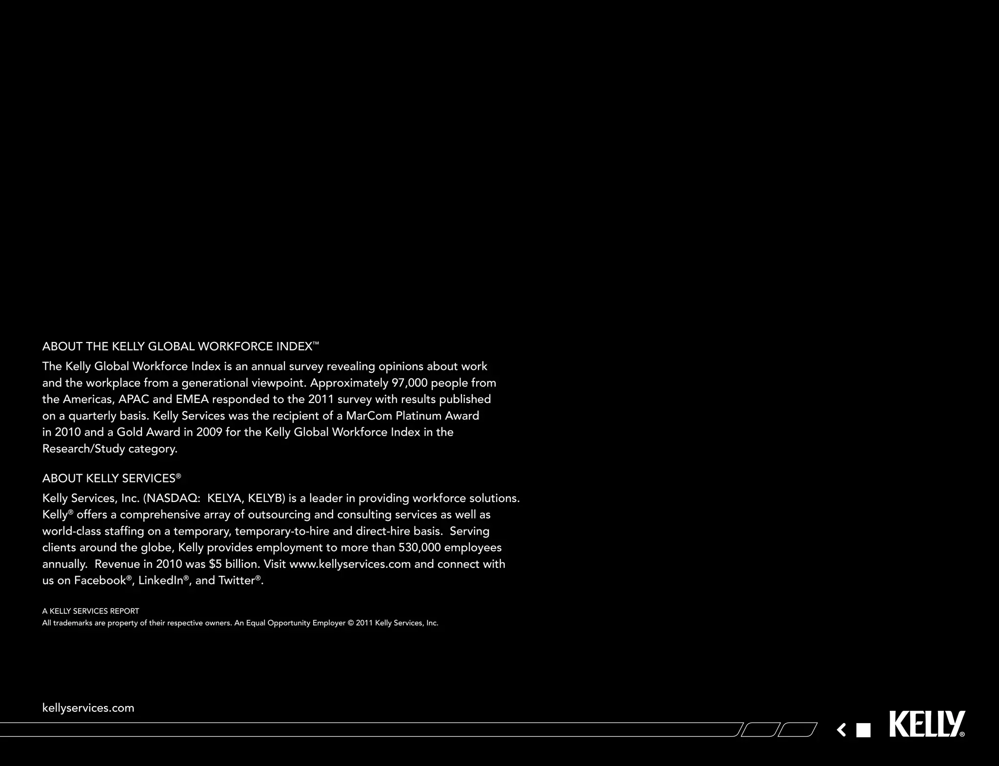 aBout tHe kellY gloBal workForce indeX™
the kelly global workforce index is an annual survey revealing opinions about work
and the workplace from a generational viewpoint. approximately 97,000 people from
the americas, aPac and emea responded to the 2011 survey with results published
on a quarterly basis. kelly services was the recipient of a marcom Platinum award
in 2010 and a gold award in 2009 for the kelly global workforce index in the
research/study category.

aBout kellY serVices®
kelly services, inc. (nasdaQ: kelYa, kelYB) is a leader in providing workforce solutions.
kelly® offers a comprehensive array of outsourcing and consulting services as well as
world-class staffing on a temporary, temporary-to-hire and direct-hire basis. serving
clients around the globe, kelly provides employment to more than 530,000 employees
annually. revenue in 2010 was $5 billion. Visit www.kellyservices.com and connect with
us on Facebook®, linkedin®, and twitter®.

a kellY serVices rePort
all trademarks are property of their respective owners. an equal opportunity employer © 2011 kelly services, inc.




kellyservices.com
 