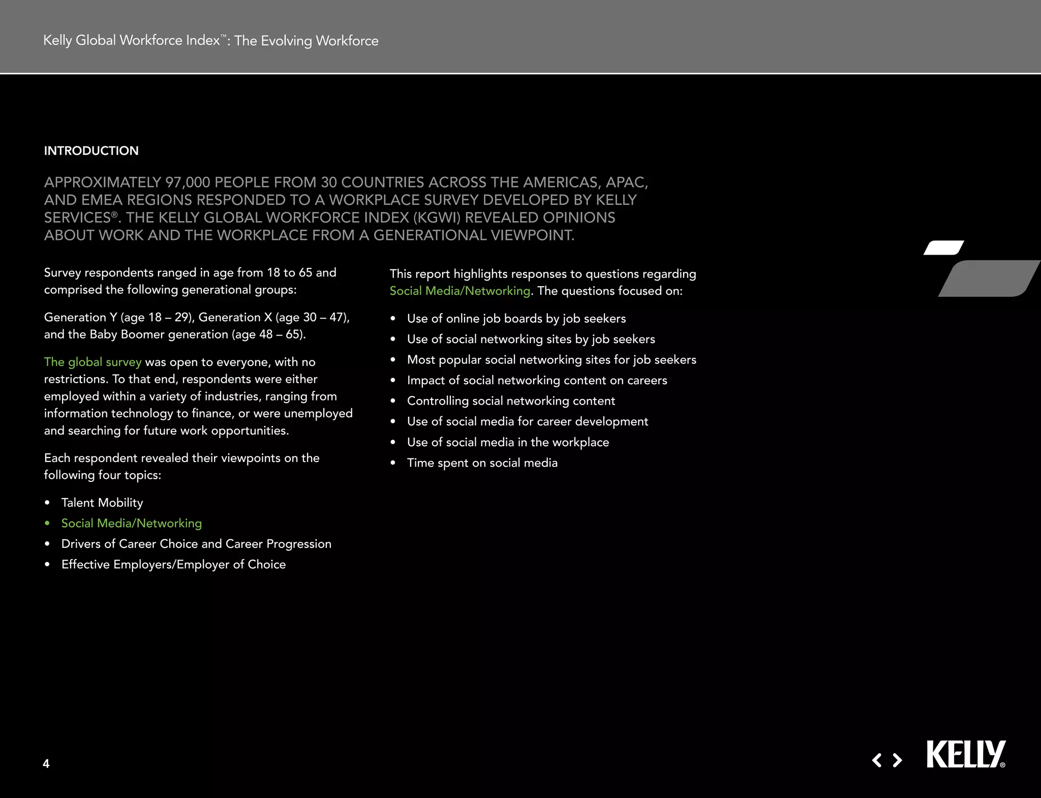 : The Evolving Workforce




introduction

aPProXimatelY 97,000 PeoPle From 30 countries across tHe americas, aPac,
and emea regions resPonded to a workPlace surVeY deVeloPed BY kellY
serVices®. tHe kellY gloBal workForce indeX (kgwi) reVealed oPinions
aBout work and tHe workPlace From a generational ViewPoint.

survey respondents ranged in age from 18 to 65 and         this report highlights responses to questions regarding
comprised the following generational groups:               social media/networking. the questions focused on:

generation Y (age 18 – 29), generation X (age 30 – 47),    •	 Use	of	online	job	boards	by	job	seekers
and the Baby Boomer generation (age 48 – 65).              •	 Use	of	social	networking	sites	by	job	seekers
the global survey was open to everyone, with no            •	 Most	popular	social	networking	sites	for	job	seekers	
restrictions. to that end, respondents were either         •	 Impact	of	social	networking	content	on	careers
employed within a variety of industries, ranging from      •	 Controlling	social	networking	content
information technology to finance, or were unemployed
                                                           •	 Use	of	social	media	for	career	development
and searching for future work opportunities.
                                                           •	 Use	of	social	media	in	the	workplace
each respondent revealed their viewpoints on the           •	 Time	spent	on	social	media
following four topics:

•	 Talent	Mobility
•	 Social	Media/Networking
•	 Drivers	of	Career	Choice	and	Career	Progression
•	 Effective	Employers/Employer	of	Choice




4
 