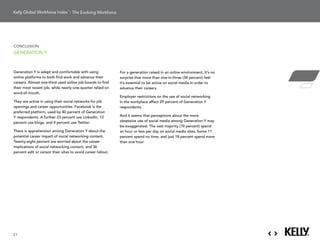 : The Evolving Workforce




conclusion
generation Y



generation Y is adept and comfortable with using              For a generation raised in an online environment, it’s no
online platforms to both find work and advance their          surprise that more than one-in-three (34 percent) feel
careers.	Almost	one-third	used	online	job	boards	to	find	     it’s essential to be active on social media in order to
their	most	recent	job,	while	nearly	one-quarter	relied	on	    advance their careers.
word-of-mouth.
                                                              employer restrictions on the use of social networking
They	are	active	in	using	their	social	networks	for	job	       in the workplace affect 29 percent of generation Y
openings and career opportunities. Facebook is the            respondents.
preferred platform, used by 40 percent of generation
Y respondents. a further 23 percent use linkedin, 12          and it seems that perceptions about the more
percent use blogs, and 4 percent use twitter.                 obsessive use of social media among generation Y may
                                                              be	exaggerated.	The	vast	majority	(70	percent)	spend	
there is apprehension among generation Y about the            an hour or less per day on social media sites. some 11
potential career impact of social networking content.         percent	spend	no	time,	and	just	18	percent	spend	more	
twenty-eight percent are worried about the career             than one hour.
implications of social networking content, and 36
percent edit or censor their sites to avoid career fallout.




21
 