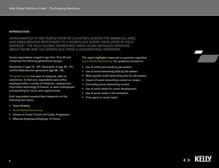 : The Evolving Workforce




introduction

aPProXimatelY 97,000 PeoPle From 30 countries across tHe americas, aPac,
and emea regions resPonded to a workPlace surVeY deVeloPed BY kellY
serVices®. tHe kellY gloBal workForce indeX (kgwi) reVealed oPinions
aBout work and tHe workPlace From a generational ViewPoint.

survey respondents ranged in age from 18 to 65 and         this report highlights responses to questions regarding
comprised the following generational groups:               social media/networking. the questions focused on:

generation Y (age 18 – 29), generation X (age 30 – 47),    •	 Use	of	online	job	boards	by	job	seekers
and the Baby Boomer generation (age 48 – 65).              •	 Use	of	social	networking	sites	by	job	seekers
the global survey was open to everyone, with no            •	 Most	popular	social	networking	sites	for	job	seekers	
restrictions. to that end, respondents were either         •	 Impact	of	social	networking	content	on	careers
employed within a variety of industries, ranging from      •	 Controlling	social	networking	content
information technology to finance, or were unemployed
                                                           •	 Use	of	social	media	for	career	development
and searching for future work opportunities.
                                                           •	 Use	of	social	media	in	the	workplace
each respondent revealed their viewpoints on the           •	 Time	spent	on	social	media
following four topics:

•	 Talent	Mobility
•	 Social	Media/Networking
•	 Drivers	of	Career	Choice	and	Career	Progression
•	 Effective	Employers/Employer	of	Choice




4
 