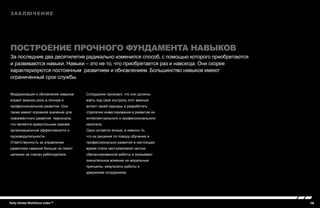 16Kelly Global Workforce Index™
Модернизация и обновление навыков
играют важную роль в личном и
профессиональном развитии. Они
также имеют огромное значение для
повсеместного развития персонала,
что является краеугольным камнем
организационной эффективности и
производительности.
Ответственность за управление
развитием навыков больше не лежит
целиком на плечах работодателя.
Сотрудники признают, что они должны
взять под свой контроль этот важный
аспект своей карьеры и разработать
стратегию инвестирования в развитие их
интеллектуального и профессионального
капитала.
Одно остается ясным, а именно то,
что их решения по поводу обучения и
профессионально развития в настоящее
время стали неотъемлемой частью
сбалансированной работы и оказывают
значительное влияние на моральные
принципы, результаты работы и
удержание сотрудников.
Заключение
Построение прочного фундамента навыков
За последние два десятилетия радикально изменился способ, с помощью которого приобретаются
и развиваются навыки. Навыки – это не то, что приобретается раз и навсегда. Они скорее
характеризуются постоянным развитием и обновлением. Большинство навыков имеют
ограниченный срок службы.
 