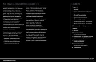 3Kelly Global Workforce Index™
Раздел 1:
4 	Введение
5 	 Причины для прохождения обучения
6 	 Причины для прохождения
обучения (по поколениям)
7 	 Причины для прохождения
обучения (по регионам)
8 	Обучать или не обучать (по регионам)
9 	Обучать или не обучать (по странам)
10 В поисках обучения (по профессиям)
Раздел 2:
11 Введение
12 Развитие наиболее
востребованных навыков
13 Удовлетворение программами обучения,
предоставляемыми работодателем
14 Преодоление разрыва в
уровне квалификации
15 Устранение нехватки
профессиональных навыков
16 Заключение
contents
Глобальное исследование Kelly Global
Workforce Index (KGWI) 2013 года объединяет
в себе наблюдения о работе и рабочем
пространстве, собранные по результатам
опроса более чем 120,000 респондентов из
31 странах Северной, Центральной иЮжной
Америки, региона Европа-Средний Восток-
Африка и Азиатско-Тихоокеанского региона.
Он проводится в форме ежегодного
исследования, в котором анализируется
широкий спектр мнений о проблемах,
оказывающих влияние на современное рабочее
пространство с учетом интересов различных
поколений, областей промышленности,
профессий и квалификаций.
Среди тем, которые охватывает глобальное
исследование Kelly Global Workforce Index
(KGWI) 2013 года, есть следующие:
• Карьерный рост и повышение квалификации
• Вовлечение и удержание персонала
• Социальные сети и технологии
• Глобальная мобильность персонала
• Изменения рабочего пространства
The Kelly Global Workforce Index 2013
Первый выпуск, посвященный темам развития
карьеры и повышения квалификации, изучает
процесс смещения фокуса на обучение
и развитие навыков в процессе того, как
сотрудники становятся более проактивными
и берут на себя ответственность за
управление развитием своей карьеры.
Являясь когда-то прерогативой работодателя,
ответственность за обучение и развитию
навыков переходит к сотрудникам,
которые теперь могут решать, как
должны составляться, проводиться и
финансироваться программы обучения.
Работодатели могут испытывать определенную
неуверенность из-за страха перед тем, что их
инвестиции в обучение будут бессмысленны,
как только сотрудники покинут компанию.
Хорошая новость заключается в том, что
большинство сотрудников, заинтересованных
в прохождении обучения, мотивированы
желанием остаться в своей текушей компании.
 
