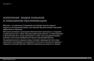 4Kelly Global Workforce Index™
раздел 1
Изменение видов навыков
и повышение квалификации
Обучение – это инвестиция. Сотрудникам оно помогает получить навыки и
повысить их потенциальный доход, а для компаний обучение означает повышение
эффективности персонала.
Фактически мотивация к прохождению обучения может происходить от сотрудника,
от работодателя или от обоих. Некоторые работодатели боятся, что инвестирование
в обучение может быть пустой тратой денег в случае, когда сотрудники покидают
компанию, унося вновь приобретенный навыки к другому работодателю.
Тем временем многие сотрудники хорошо понимают преимущества такого рода
инвестиций в свое будущее и устанавливают четкие цели относительно природы и
содержания программ обучения, наиболее подходящих для развития их карьеры.
 