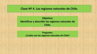 Clase Nº 4. Las regiones naturales de Chile.
Objetivo:
Identificar y describir las regiones naturales de
Chile.
Preguntas.
¿Cuáles son las regiones naturales de Chile?
 