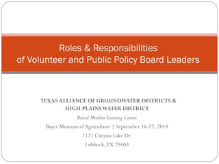 Roles & Responsibilities 
of Volunteer and Public Policy Board Leaders 
TEXAS ALLIANCE OF GROUNDWATER DISTRICTS & 
HIGH PLAINS WATER DISTRICT 
Board Member Training Course 
Bayer Museum of Agriculture | September 16-17, 2014 
1121 Canyon Lake Dr. 
Lubbock, TX 79403 
 