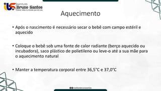 Aquecimento
• Após o nascimento é necessário secar o bebê com campo estéril e
aquecido
• Coloque o bebê sob uma fonte de calor radiante (berço aquecido ou
incubadora), saco plástico de polietileno ou leve-o até a sua mãe para
o aquecimento natural
• Manter a temperatura corporal entre 36,5°C e 37,0°C
 