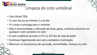 Limpeza do coto umbilical
• Com álcool 70%
• 3 x por dia ou ao mínimo 1 x ao dia
• 1º a base e prossiga para o restante
• Não é recomendada a utilização de faixa, gazes, curativos oclusivos ou
qualquer outro produto no coto
• O coto umbilical cai entre o 5º e o 15º dia de vida do bebê
• Continuar higienizando com até a completa cicatrização
• Observar se há presença de secreção, vermelhidão, inchaço no coto
 