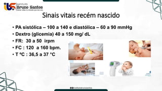 Sinais vitais recém nascido
• PA sistólica – 100 a 140 e diastólica – 60 a 90 mmHg
• Dextro (glicemia) 40 a 150 mg/ dL
• FR: 30 a 50 irpm
• FC : 120 a 160 bpm.
• T ºC : 36,5 a 37 °C
 