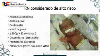 RN considerado de alto risco
• Anomalia congênita
• Anóxia grave
• Cardiopatia
• Icterícia grave
• 1.500g(> 32 semanas )
• Desconforto respiratório
• Prematuros extremos
• Alterações graves nos sinais vitais
 